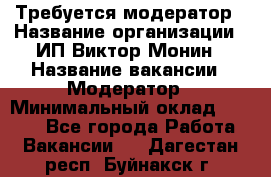Требуется модератор › Название организации ­ ИП Виктор Монин › Название вакансии ­ Модератор › Минимальный оклад ­ 6 200 - Все города Работа » Вакансии   . Дагестан респ.,Буйнакск г.